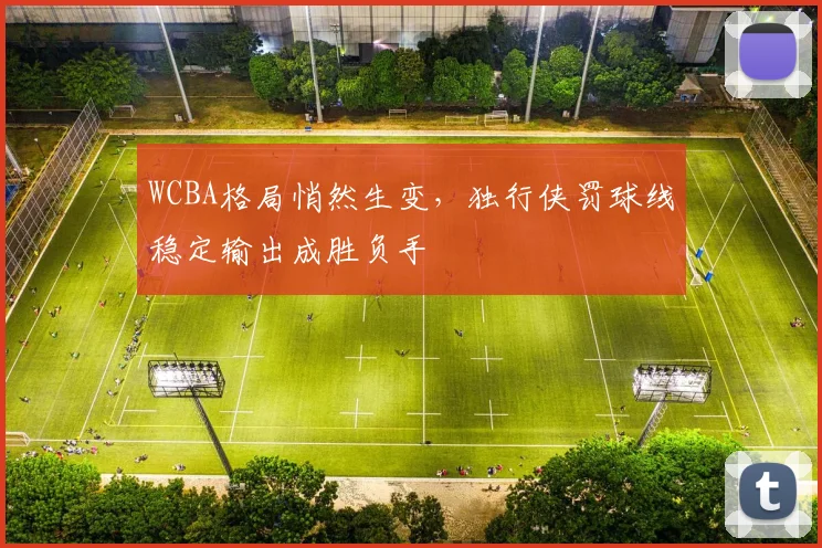 WCBA格局悄然生变,独行侠罚球线稳定输出成胜负手 - 中国体彩网推荐