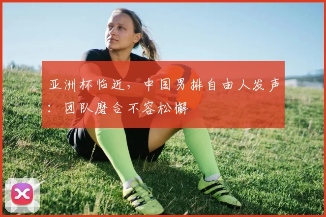 亚洲杯临近,中国男排自由人发声:团队磨合不容松懈 - 中国体彩网推荐