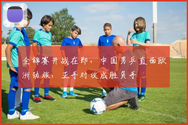 全锦赛开战在即,中国男乒直面欧洲劲旅,正手对攻成胜负手 - 中国体彩网推荐
