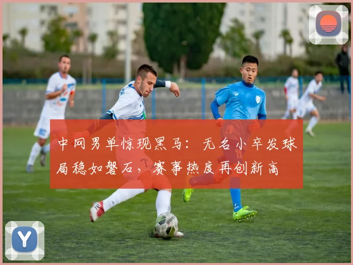 中网男单惊现黑马：无名小卒发球局稳如磐石，赛事热度再创新高 - 中国体彩网推荐