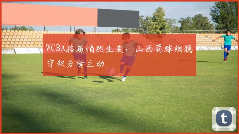 WCBA格局悄然生变,山西罚球线稳守积分榜主动 - 中国体彩网推荐
