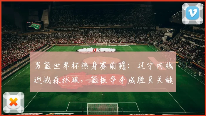 男篮世界杯热身赛前瞻:辽宁内线迎战森林狼,篮板争夺成胜负关键 - 中国体彩网推荐