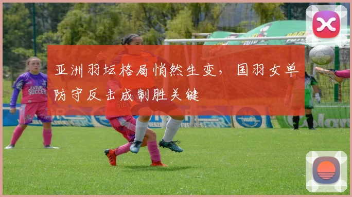 亚洲羽坛格局悄然生变,国羽女单防守反击成制胜关键 - 中国体彩网推荐