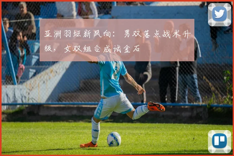 亚洲羽坛新风向：男双落点战术升级，女双组合成试金石 - 中国体彩网推荐