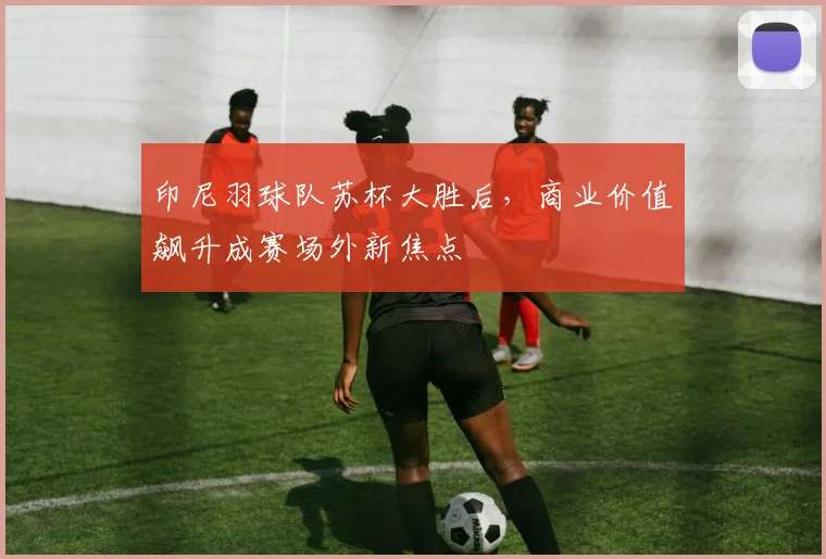 印尼羽球队苏杯大胜后,商业价值飙升成赛场外新焦点 - 中国体彩网推荐