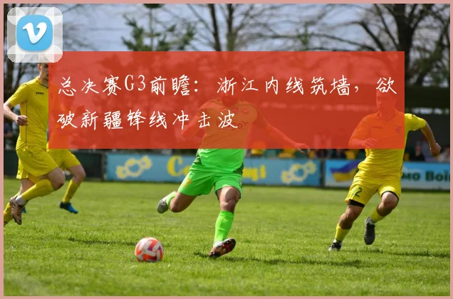 总决赛G3前瞻：浙江内线筑墙，欲破新疆锋线冲击波 - 中国体彩网推荐
