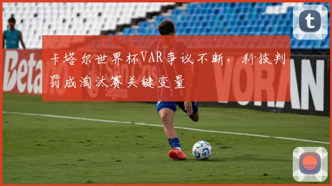 卡塔尔世界杯VAR争议不断,科技判罚成淘汰赛关键变量 - 中国体彩网推荐