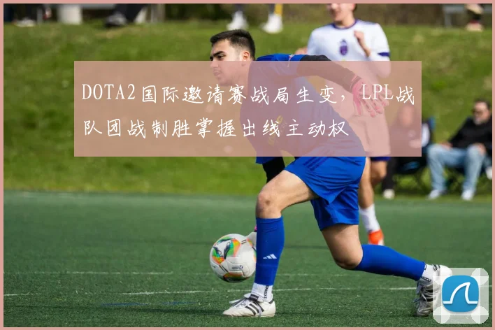 DOTA2国际邀请赛战局生变，LPL战队团战制胜掌握出线主动权 - 中国体彩网推荐