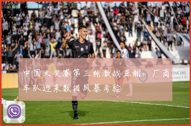 中国大奖赛第三轮激战正酣,厂商车队迎来数据风暴考验 - 中国体彩网推荐