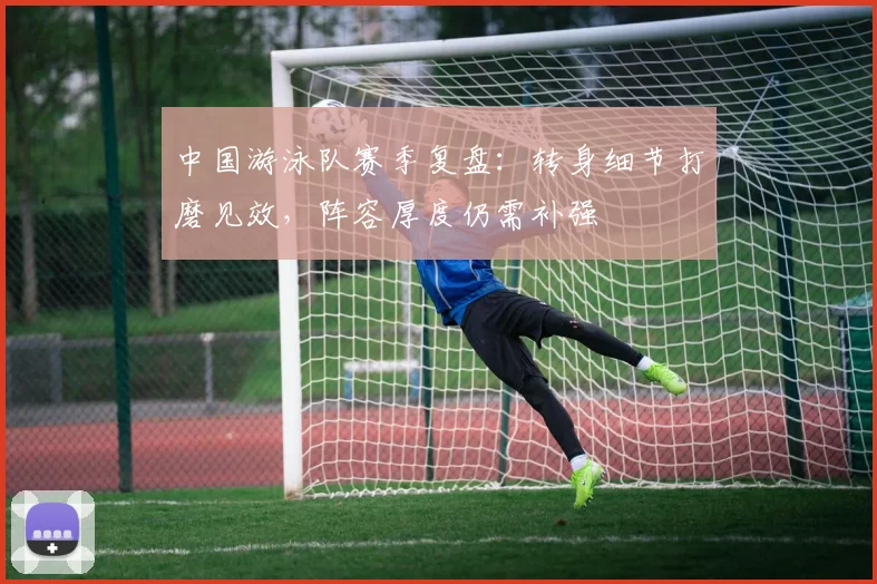 中国游泳队赛季复盘：转身细节打磨见效，阵容厚度仍需补强 - 中国体彩网推荐