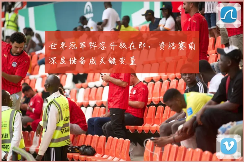 世界冠军阵容升级在即，资格赛前深度储备成关键变量 - 中国体彩网推荐