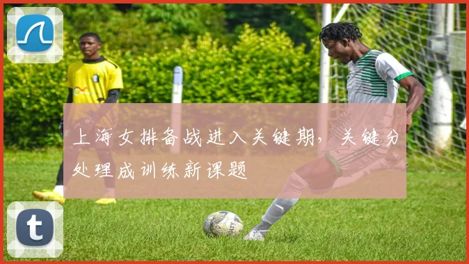 上海女排备战进入关键期，关键分处理成训练新课题 - 中国体彩网推荐