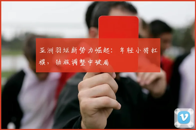 亚洲羽坛新势力崛起:年轻小将扛旗,劲旅调整中破局 - 中国体彩网推荐