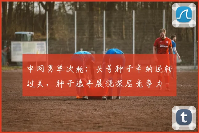 中网男单次轮:头号种子辛纳逆转过关,种子选手展现深层竞争力 - 中国体彩网推荐