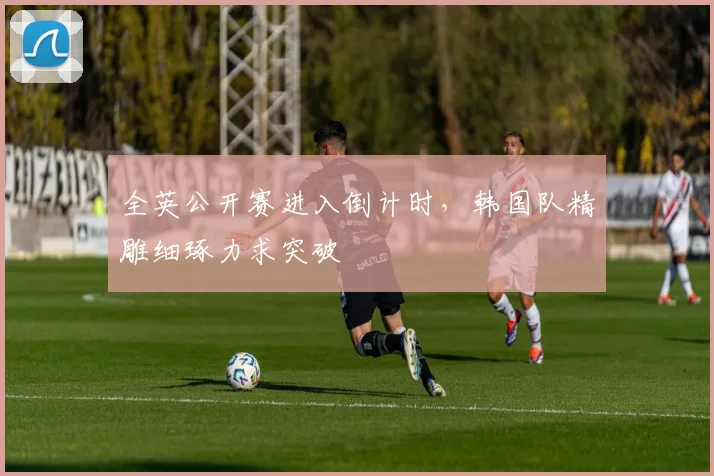 全英公开赛进入倒计时，韩国队精雕细琢力求突破 - 中国体彩网推荐