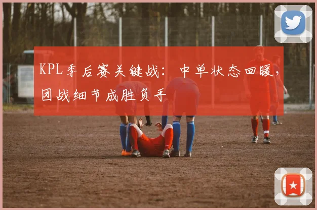 KPL季后赛关键战：中单状态回暖，团战细节成胜负手 - 中国体彩网推荐