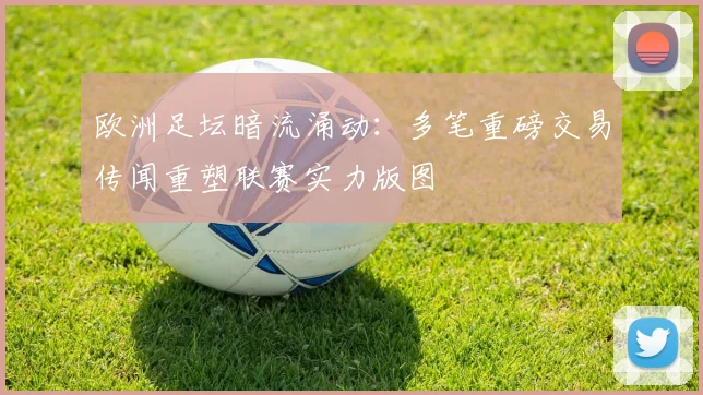 欧洲足坛暗流涌动:多笔重磅交易传闻重塑联赛实力版图 - 中国体彩网推荐