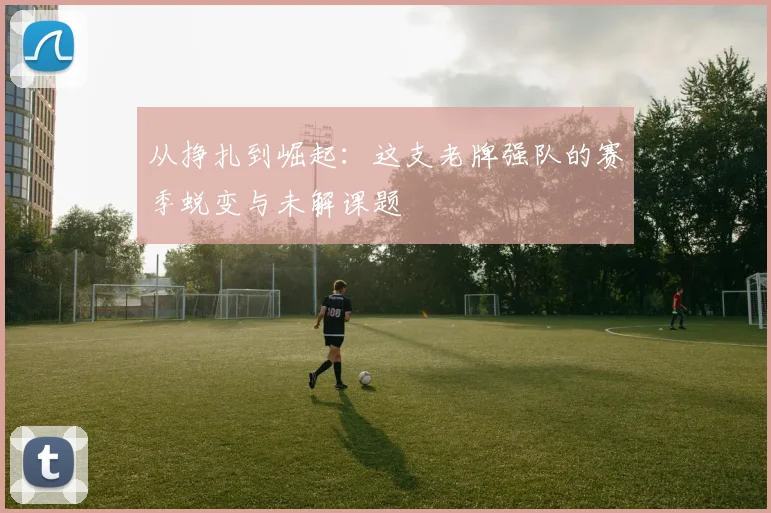 从挣扎到崛起:这支老牌强队的赛季蜕变与未解课题 - 中国体彩网推荐