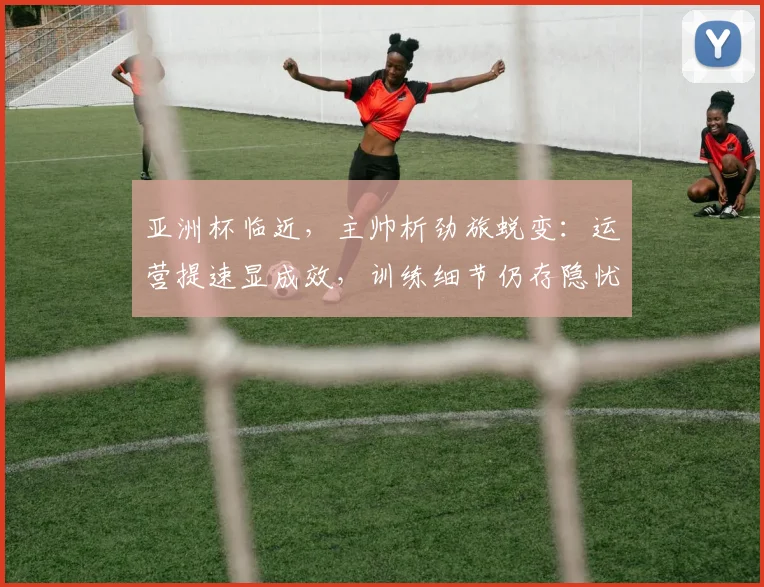 亚洲杯临近,主帅析劲旅蜕变:运营提速显成效,训练细节仍存隐忧 - 中国体彩网推荐