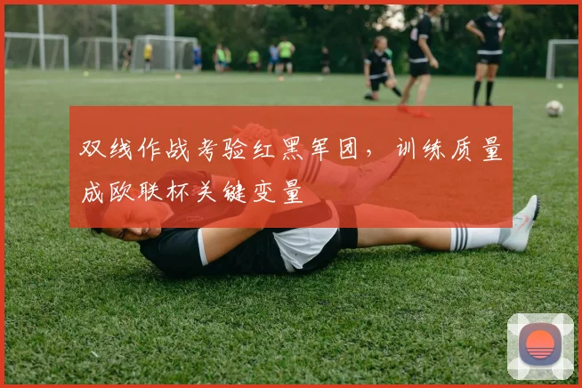 双线作战考验红黑军团，训练质量成欧联杯关键变量 - 中国体彩网精选