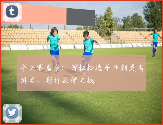 半决赛看点：马拉松选手冲刺更高排名，期待反弹之战 - 中国体彩网资讯