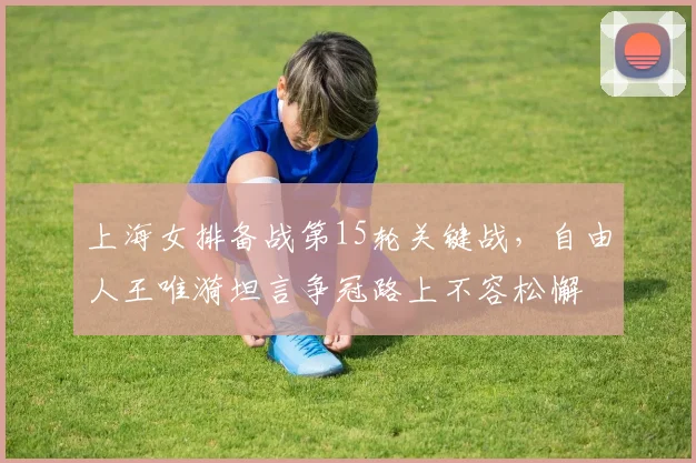 上海女排备战第15轮关键战，自由人王唯漪坦言争冠路上不容松懈 - 中国体彩网推荐