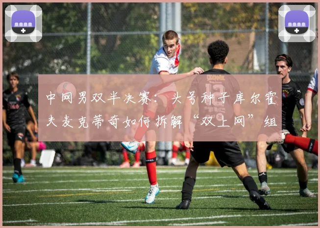 中网男双半决赛:头号种子库尔霍夫麦克蒂奇如何拆解“双上网”组合防线 - 中国体彩网推荐
