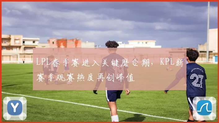 LPL春季赛进入关键磨合期，KPL新赛季观赛热度再创峰值 - 中国体彩网推荐