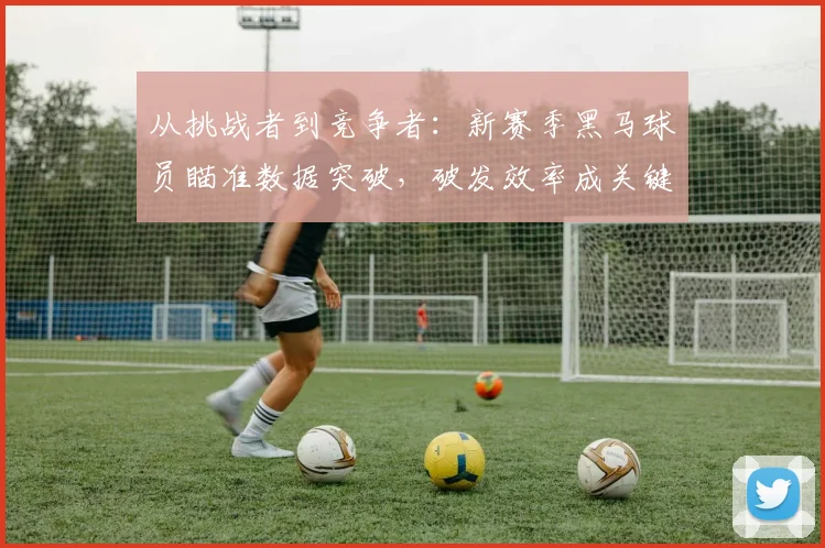 从挑战者到竞争者:新赛季黑马球员瞄准数据突破,破发效率成关键武器 - 中国体彩网推荐