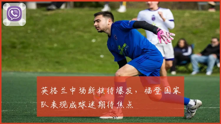 英格兰中场新核待爆发,福登国家队表现成球迷期待焦点 - 中国体彩网推荐